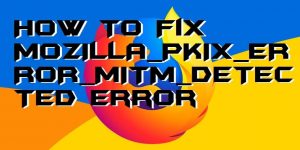 How to Fix MOZILLA_PKIX_ERROR_MITM_DETECTED Error on Mozilla Firefox